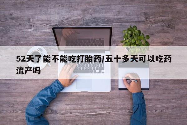 米非米索私人微信52天了能不能吃打胎药/五十多天可以吃药流产吗