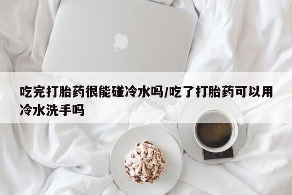 米非米索私人微信吃完打胎药很能碰冷水吗/吃了打胎药可以用冷水洗手吗