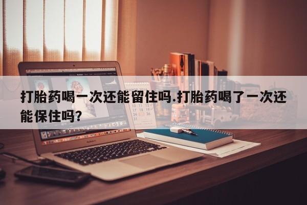 米非米索私人微信打胎药喝一次还能留住吗.打胎药喝了一次还能保住吗？