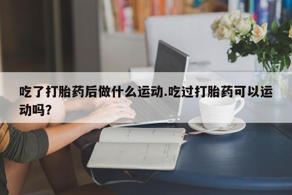 米非米索私人微信吃了打胎药后做什么运动.吃过打胎药可以运动吗？