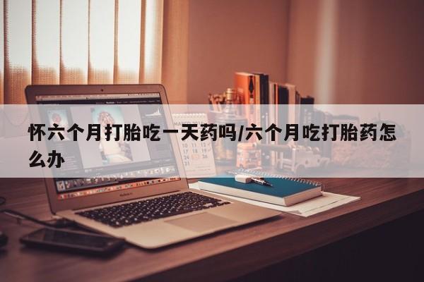 米非米索私人微信怀六个月打胎吃一天药吗/六个月吃打胎药怎么办