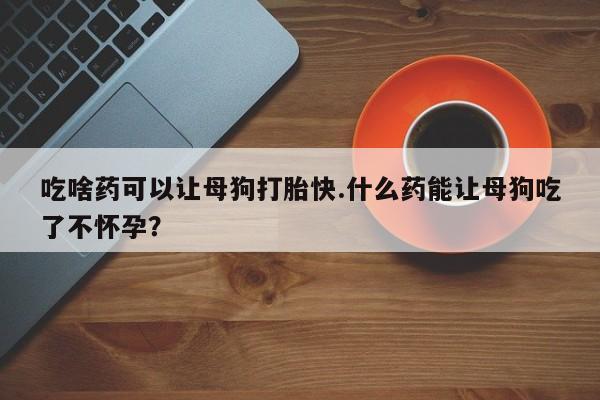 米非米索私人微信吃啥药可以让母狗打胎快.什么药能让母狗吃了不怀孕？