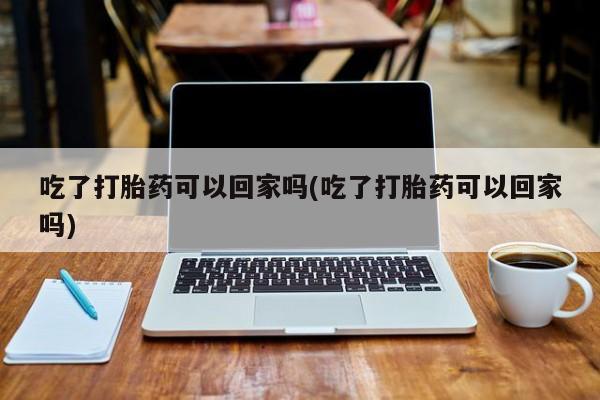 米非米索私人微信吃了打胎药可以回家吗(吃了打胎药可以回家吗)
