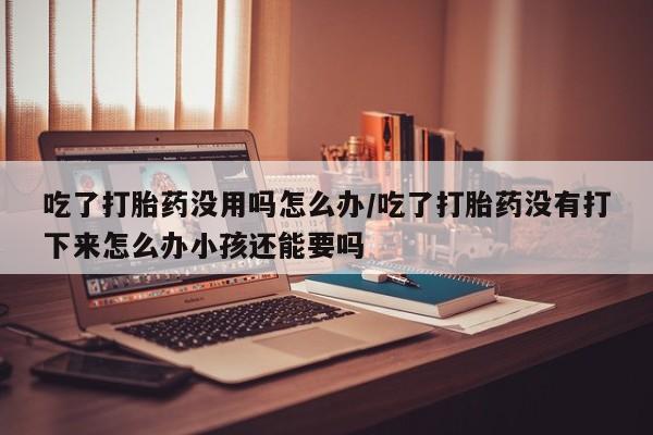米非米索私人微信吃了打胎药没用吗怎么办/吃了打胎药没有打下来怎么办小孩还能要吗
