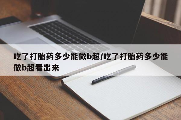 米非米索私人微信吃了打胎药多少能做b超/吃了打胎药多少能做b超看出来