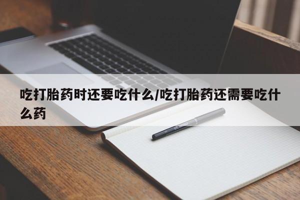 米非米索私人微信吃打胎药时还要吃什么/吃打胎药还需要吃什么药