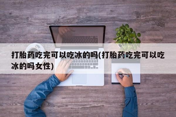 米非米索私人微信打胎药吃完可以吃冰的吗(打胎药吃完可以吃冰的吗女性)
