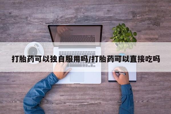 米非米索私人微信打胎药可以独自服用吗/打胎药可以直接吃吗