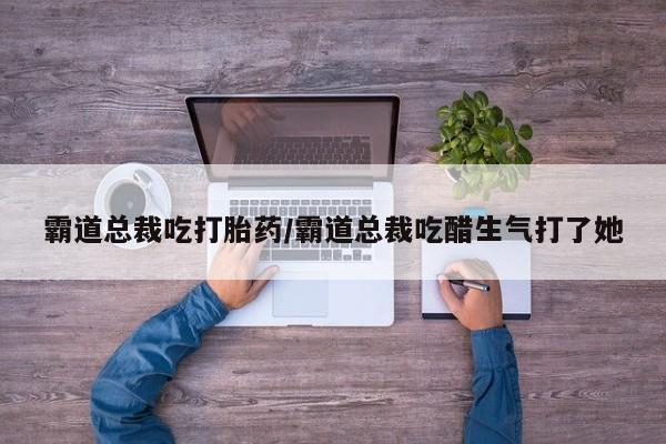 米非米索私人微信霸道总裁吃打胎药/霸道总裁吃醋生气打了她