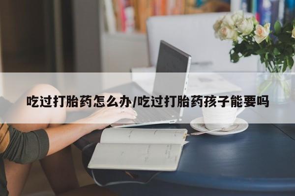 米非米索私人微信吃过打胎药怎么办/吃过打胎药孩子能要吗